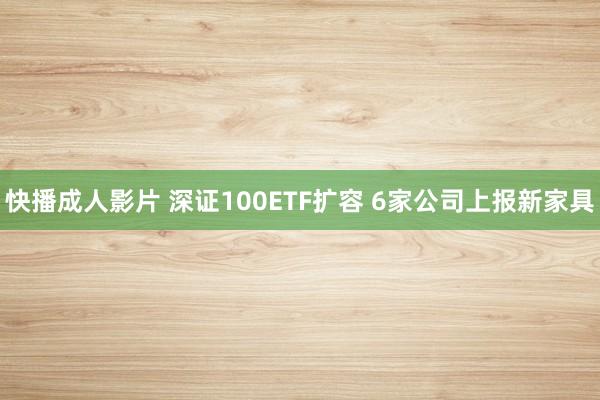 快播成人影片 深证100ETF扩容 6家公司上报新家具