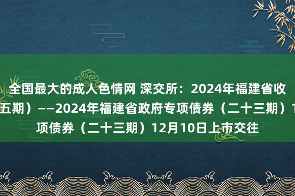 全国最大的成人色情网 深交所：2024年福建省收费公路专项债券（五期）——2024年福建省政府专项债券（二十三期）12月10日上市交往