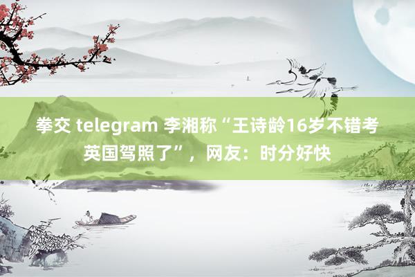 拳交 telegram 李湘称“王诗龄16岁不错考英国驾照了”，网友：时分好快