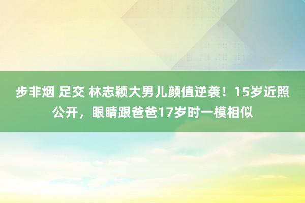 步非烟 足交 林志颖大男儿颜值逆袭！15岁近照公开，眼睛跟爸爸17岁时一模相似