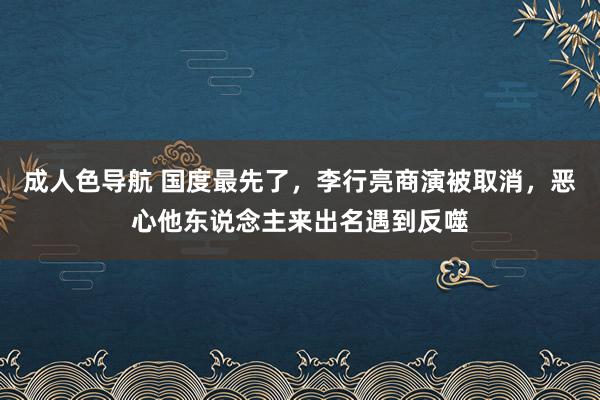 成人色导航 国度最先了，李行亮商演被取消，恶心他东说念主来出名遇到反噬