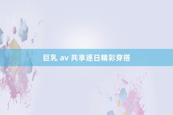 巨乳 av 共享逐日精彩穿搭