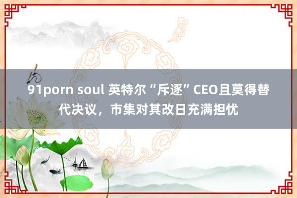 91porn soul 英特尔“斥逐”CEO且莫得替代决议，市集对其改日充满担忧