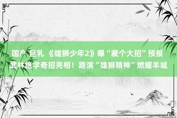 国产 巨乳 《雄狮少年2》曝“藏个大招”预报 武林绝学奇招亮相！路演“雄狮精神”燃耀羊城