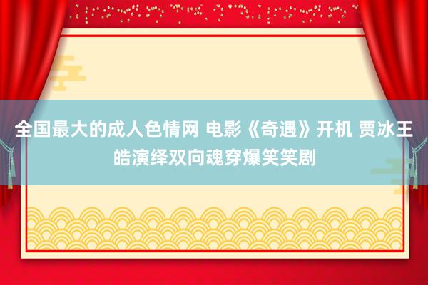 全国最大的成人色情网 电影《奇遇》开机 贾冰王皓演绎双向魂穿爆笑笑剧