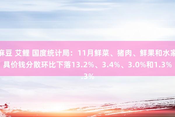 麻豆 艾鲤 国度统计局：11月鲜菜、猪肉、鲜果和水家具价钱分散环比下落13.2%、3.4%、3.0%和1.3%