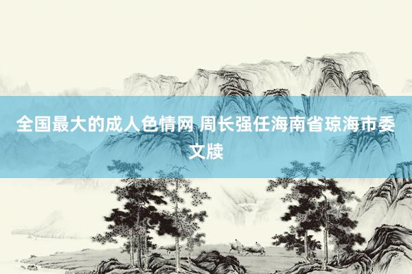 全国最大的成人色情网 周长强任海南省琼海市委文牍