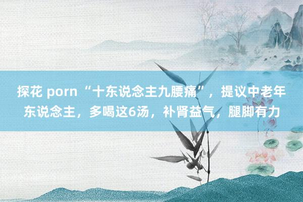 探花 porn “十东说念主九腰痛”，提议中老年东说念主，多喝这6汤，补肾益气，腿脚有力