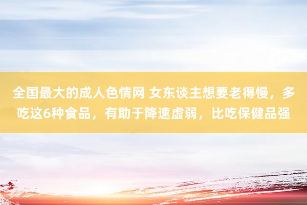 全国最大的成人色情网 女东谈主想要老得慢，多吃这6种食品，有助于降速虚弱，比吃保健品强