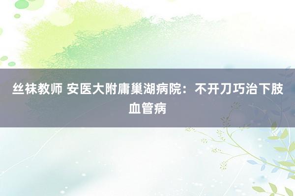 丝袜教师 安医大附庸巢湖病院：不开刀巧治下肢血管病