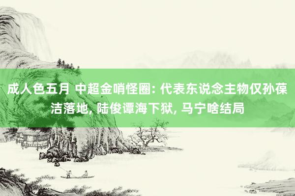 成人色五月 中超金哨怪圈: 代表东说念主物仅孙葆洁落地, 陆俊谭海下狱, 马宁啥结局