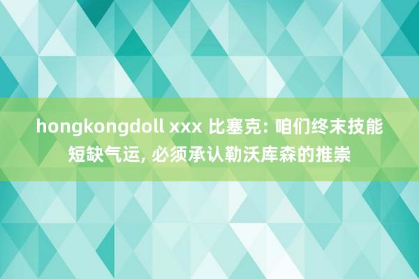 hongkongdoll xxx 比塞克: 咱们终末技能短缺气运, 必须承认勒沃库森的推崇