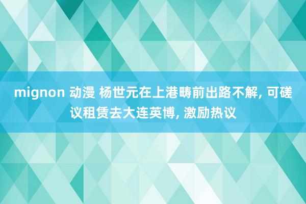 mignon 动漫 杨世元在上港畴前出路不解, 可磋议租赁去大连英博, 激励热议