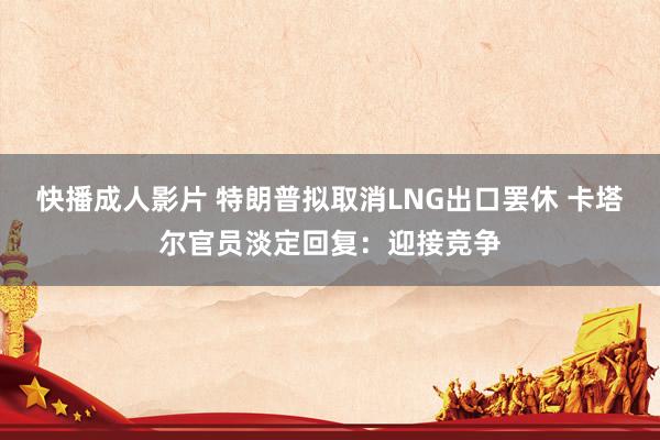 快播成人影片 特朗普拟取消LNG出口罢休 卡塔尔官员淡定回复：迎接竞争