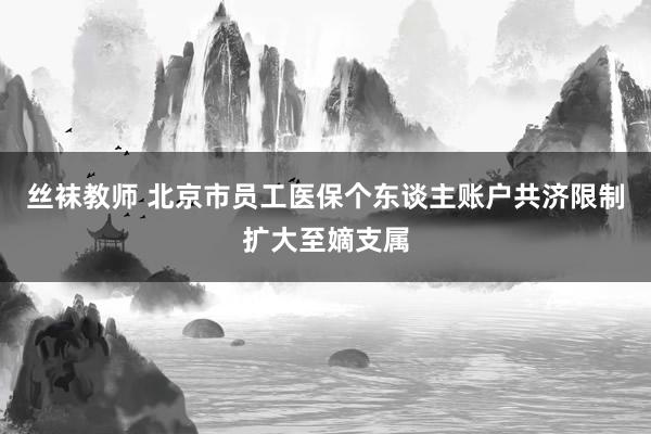 丝袜教师 北京市员工医保个东谈主账户共济限制扩大至嫡支属