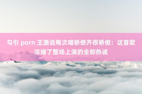 勾引 porn 王源说每次唱骄傲齐很骄傲：这首歌浓缩了整场上演的全部热诚