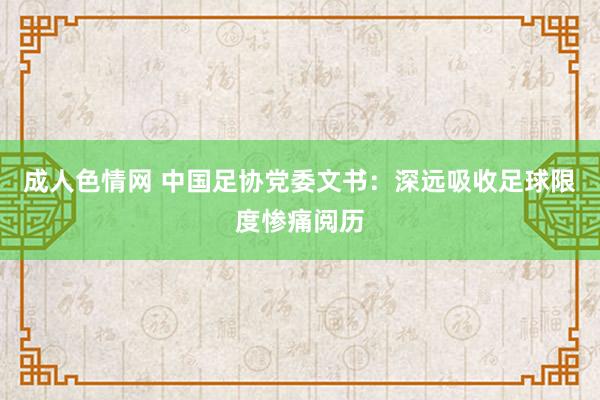 成人色情网 中国足协党委文书：深远吸收足球限度惨痛阅历