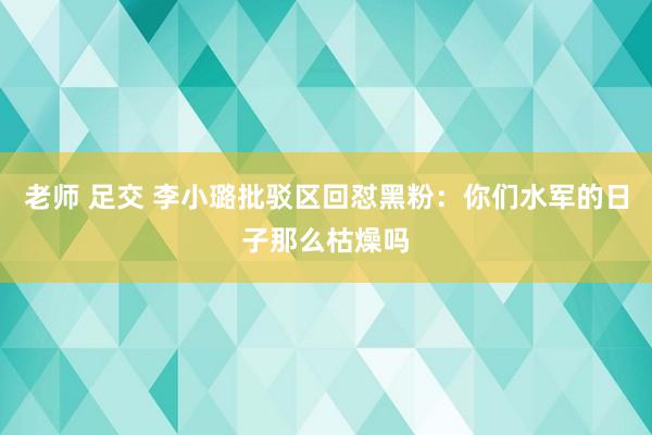 老师 足交 李小璐批驳区回怼黑粉：你们水军的日子那么枯燥吗