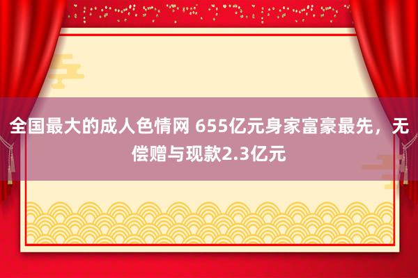 全国最大的成人色情网 655亿元身家富豪最先，无偿赠与现款2.3亿元