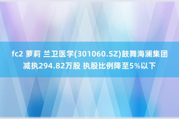 fc2 萝莉 兰卫医学(301060.SZ)鼓舞海澜集团减执294.82万股 执股比例降至5%以下