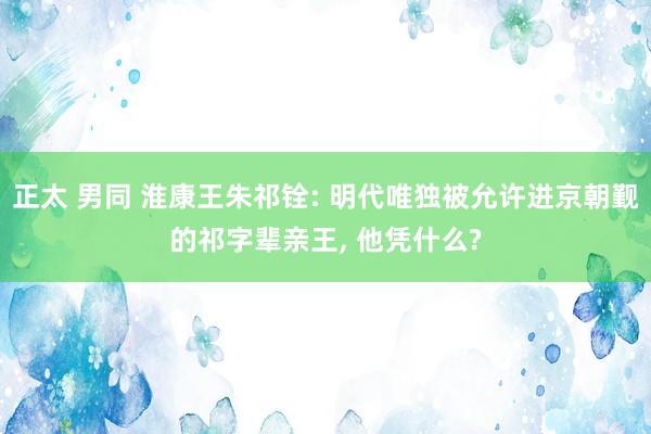 正太 男同 淮康王朱祁铨: 明代唯独被允许进京朝觐的祁字辈亲王, 他凭什么?