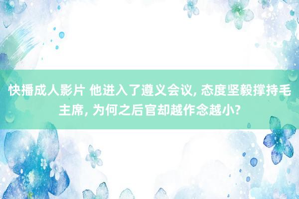 快播成人影片 他进入了遵义会议, 态度坚毅撑持毛主席, 为何之后官却越作念越小?