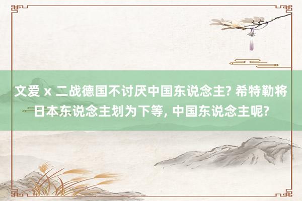 文爱 x 二战德国不讨厌中国东说念主? 希特勒将日本东说念主划为下等, 中国东说念主呢?