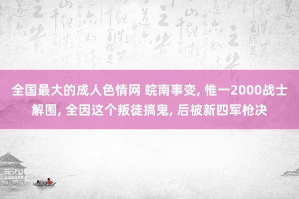 全国最大的成人色情网 皖南事变, 惟一2000战士解围, 全因这个叛徒搞鬼, 后被新四军枪决