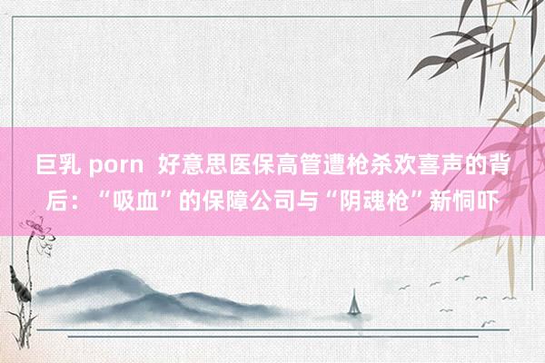 巨乳 porn  好意思医保高管遭枪杀欢喜声的背后：“吸血”的保障公司与“阴魂枪”新恫吓