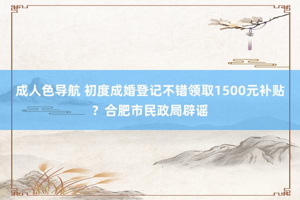 成人色导航 初度成婚登记不错领取1500元补贴？合肥市民政局辟谣