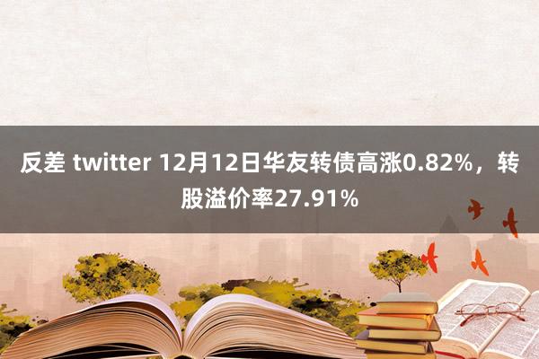 反差 twitter 12月12日华友转债高涨0.82%，转股溢价率27.91%