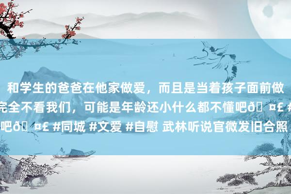 和学生的爸爸在他家做爱，而且是当着孩子面前做爱，太刺激了，孩子完全不看我们，可能是年龄还小什么都不懂吧🤣 #同城 #文爱 #自慰 武林听说官微发旧合照 网友回忆纷纷