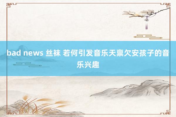 bad news 丝袜 若何引发音乐天禀欠安孩子的音乐兴趣