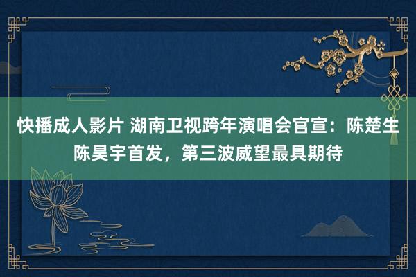 快播成人影片 湖南卫视跨年演唱会官宣：陈楚生陈昊宇首发，第三波威望最具期待