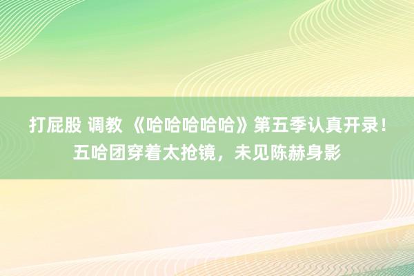 打屁股 调教 《哈哈哈哈哈》第五季认真开录！五哈团穿着太抢镜，未见陈赫身影