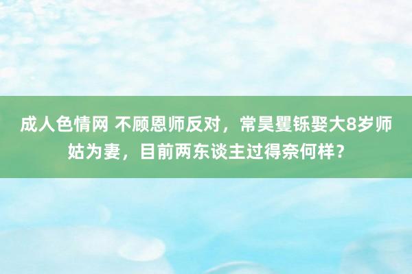 成人色情网 不顾恩师反对，常昊矍铄娶大8岁师姑为妻，目前两东谈主过得奈何样？