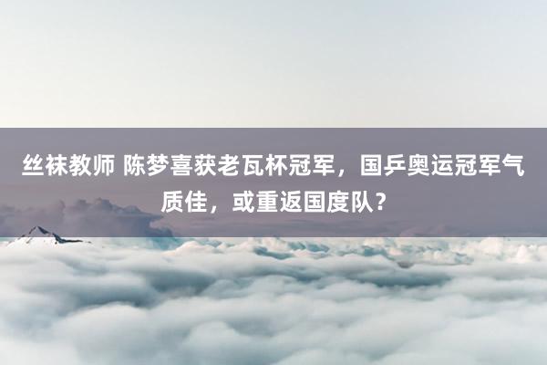 丝袜教师 陈梦喜获老瓦杯冠军，国乒奥运冠军气质佳，或重返国度队？