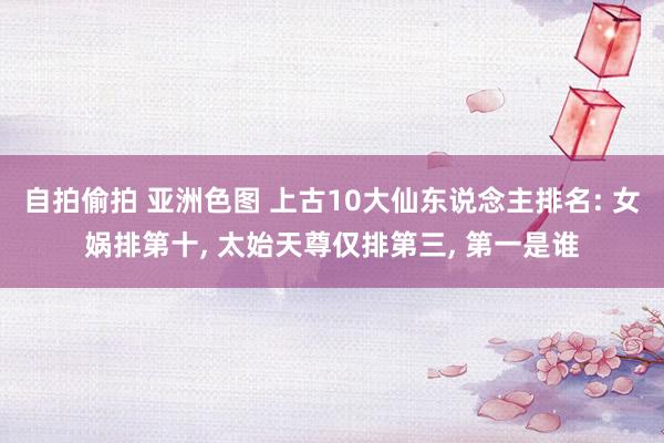 自拍偷拍 亚洲色图 上古10大仙东说念主排名: 女娲排第十, 太始天尊仅排第三, 第一是谁