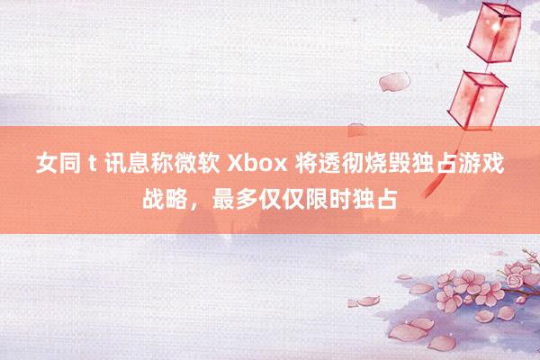 女同 t 讯息称微软 Xbox 将透彻烧毁独占游戏战略，最多仅仅限时独占