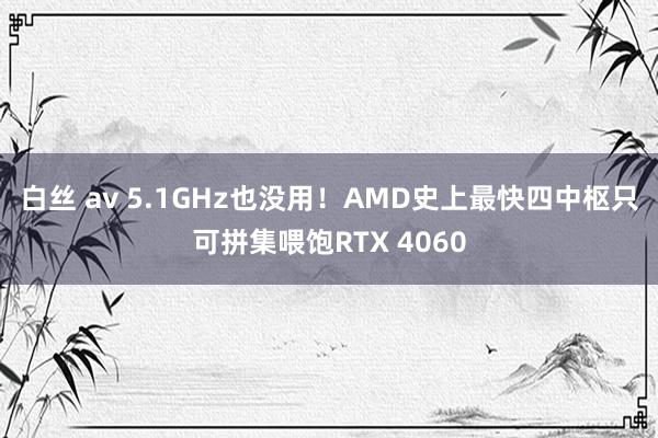 白丝 av 5.1GHz也没用！AMD史上最快四中枢只可拼集喂饱RTX 4060