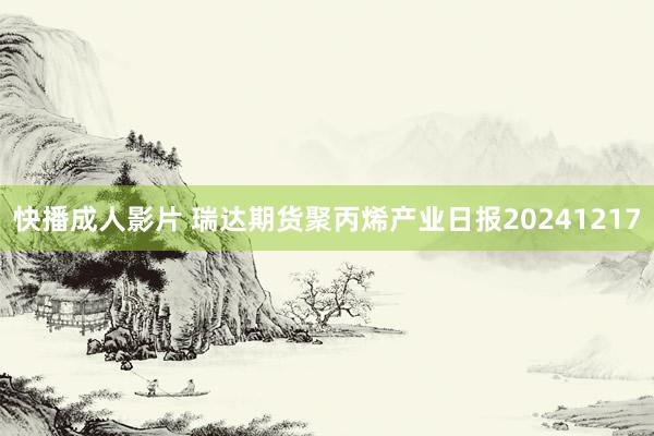 快播成人影片 瑞达期货聚丙烯产业日报20241217