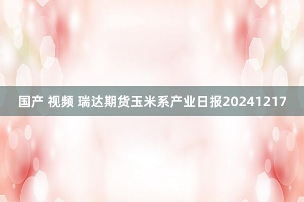 国产 视频 瑞达期货玉米系产业日报20241217