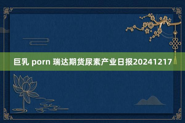 巨乳 porn 瑞达期货尿素产业日报20241217