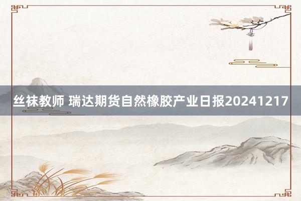 丝袜教师 瑞达期货自然橡胶产业日报20241217