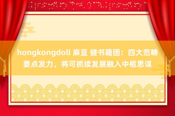 hongkongdoll 麻豆 健书籍团：四大范畴要点发力，将可抓续发展融入中枢思谋