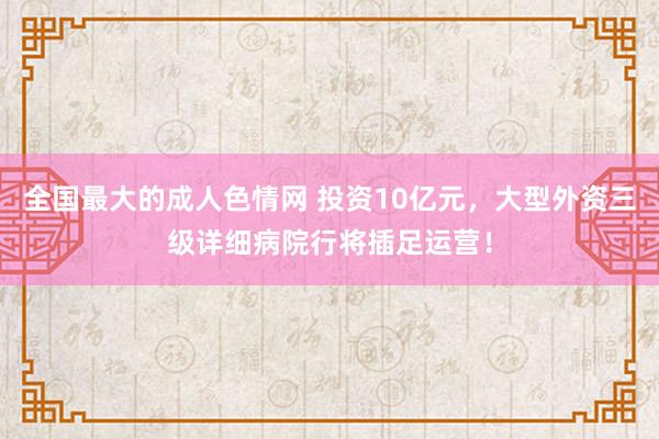 全国最大的成人色情网 投资10亿元，大型外资三级详细病院行将插足运营！