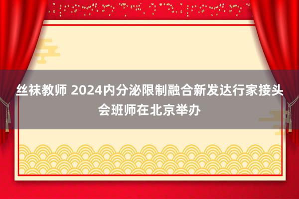 丝袜教师 2024内分泌限制融合新发达行家接头会班师在北京举办