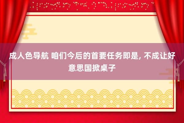 成人色导航 咱们今后的首要任务即是, 不成让好意思国掀桌子