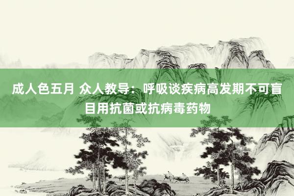 成人色五月 众人教导：呼吸谈疾病高发期不可盲目用抗菌或抗病毒药物