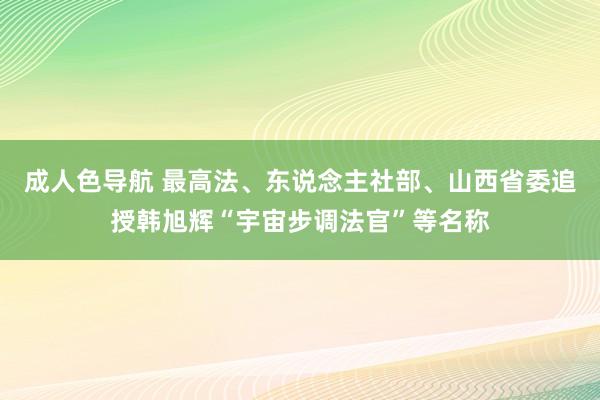 成人色导航 最高法、东说念主社部、山西省委追授韩旭辉“宇宙步调法官”等名称